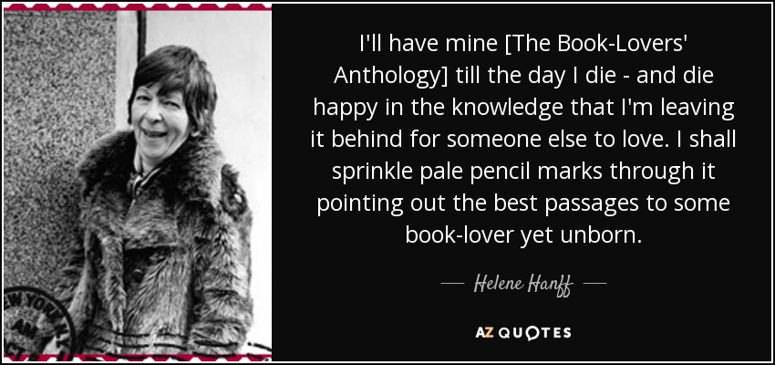 I'll have mine [The Book-Lovers' Anthology] till the day I die - and die happy in the knowledge that I'm leaving it behind for someone else to love. I shall sprinkle pale pencil marks through it pointing out the best passages to some book-lover yet unborn. - Helene Hanff