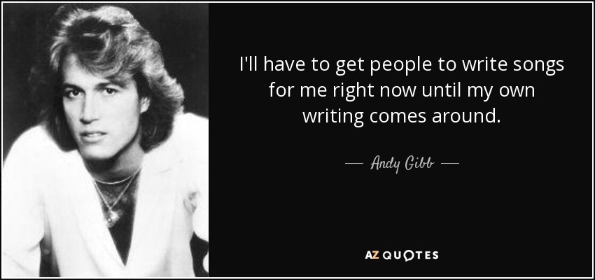 I'll have to get people to write songs for me right now until my own writing comes around. - Andy Gibb
