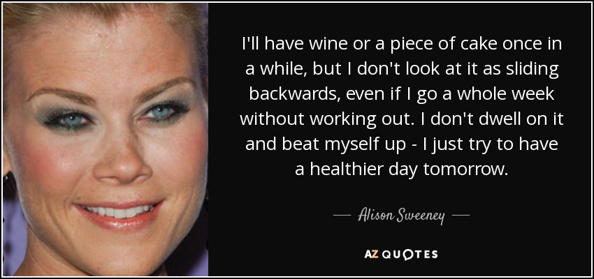 I'll have wine or a piece of cake once in a while, but I don't look at it as sliding backwards, even if I go a whole week without working out. I don't dwell on it and beat myself up - I just try to have a healthier day tomorrow. - Alison Sweeney