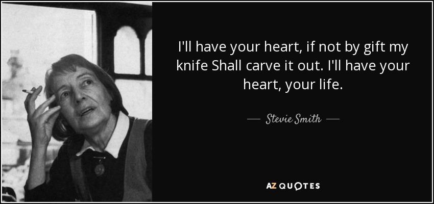 I'll have your heart, if not by gift my knife Shall carve it out. I'll have your heart, your life. - Stevie Smith