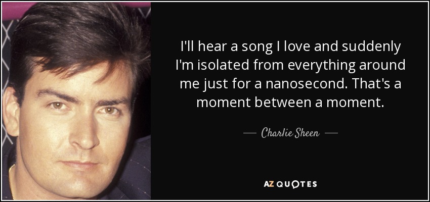 I'll hear a song I love and suddenly I'm isolated from everything around me just for a nanosecond. That's a moment between a moment. - Charlie Sheen