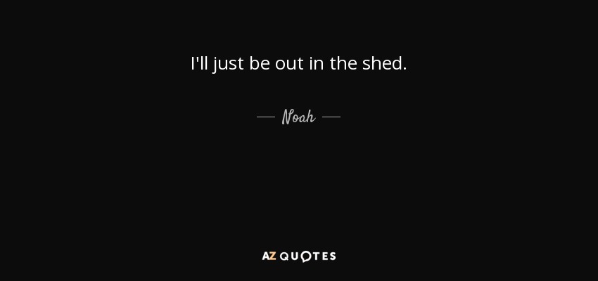 I'll just be out in the shed. - Noah