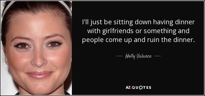 I'll just be sitting down having dinner with girlfriends or something and people come up and ruin the dinner. - Holly Valance