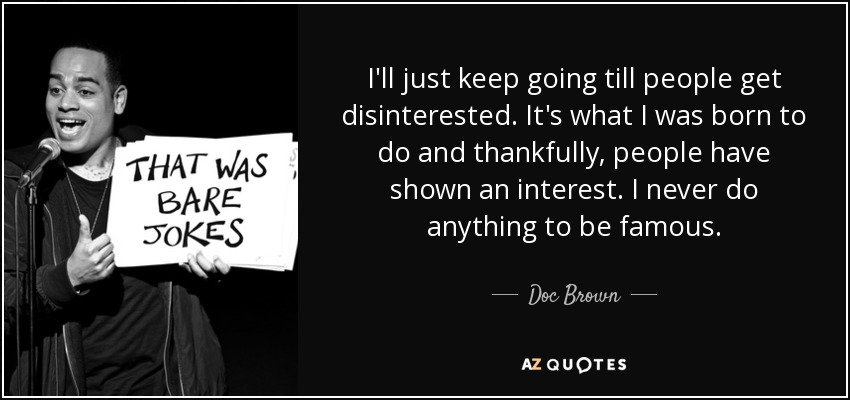 I'll just keep going till people get disinterested. It's what I was born to do and thankfully, people have shown an interest. I never do anything to be famous. - Doc Brown