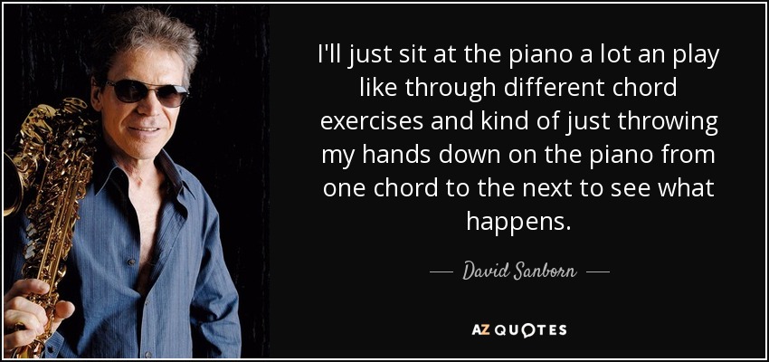 I'll just sit at the piano a lot an play like through different chord exercises and kind of just throwing my hands down on the piano from one chord to the next to see what happens. - David Sanborn