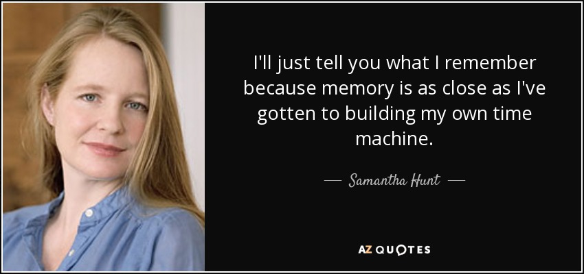 I'll just tell you what I remember because memory is as close as I've gotten to building my own time machine. - Samantha Hunt