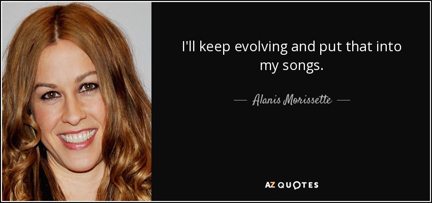 I'll keep evolving and put that into my songs. - Alanis Morissette