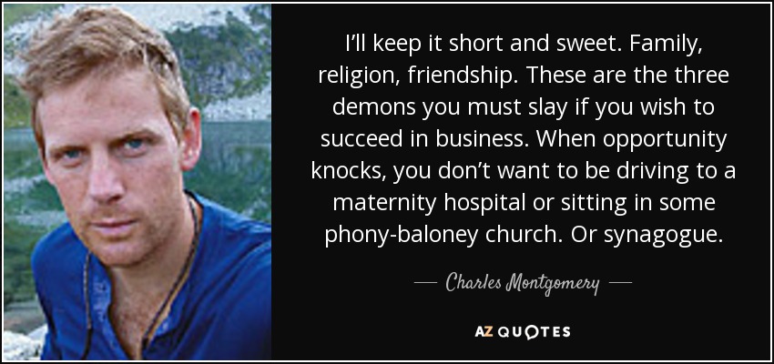 I’ll keep it short and sweet. Family, religion, friendship. These are the three demons you must slay if you wish to succeed in business. When opportunity knocks, you don’t want to be driving to a maternity hospital or sitting in some phony-baloney church. Or synagogue. - Charles Montgomery