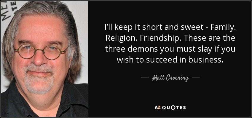 I’ll keep it short and sweet - Family. Religion. Friendship. These are the three demons you must slay if you wish to succeed in business. - Matt Groening
