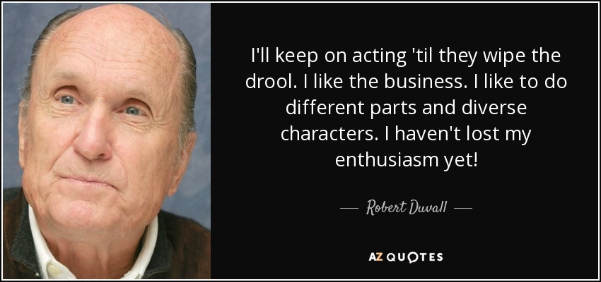 I'll keep on acting 'til they wipe the drool. I like the business. I like to do different parts and diverse characters. I haven't lost my enthusiasm yet! - Robert Duvall