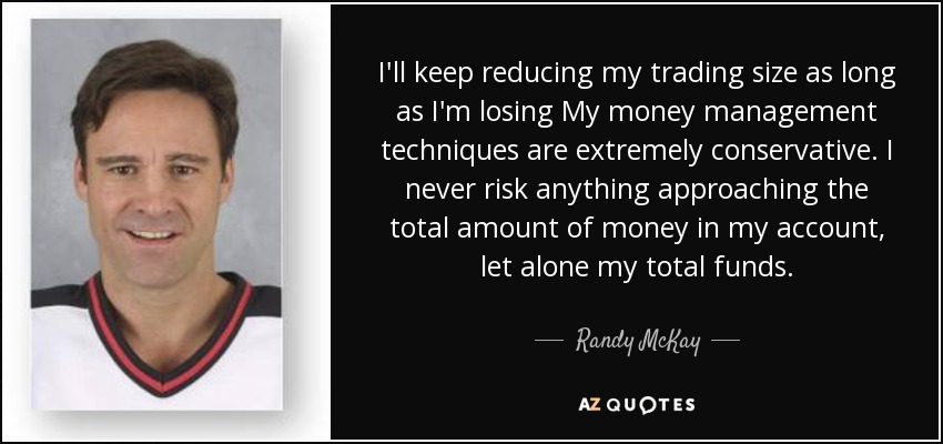 I'll keep reducing my trading size as long as I'm losing My money management techniques are extremely conservative. I never risk anything approaching the total amount of money in my account, let alone my total funds. - Randy McKay