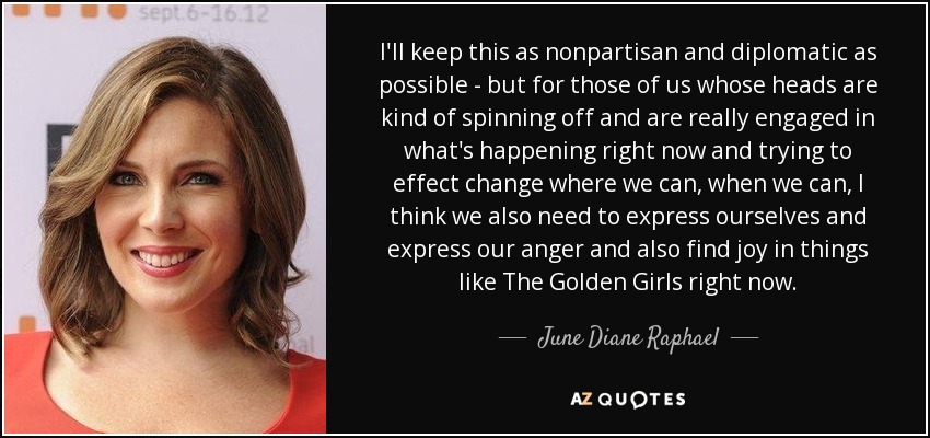 I'll keep this as nonpartisan and diplomatic as possible - but for those of us whose heads are kind of spinning off and are really engaged in what's happening right now and trying to effect change where we can, when we can, I think we also need to express ourselves and express our anger and also find joy in things like The Golden Girls right now. - June Diane Raphael