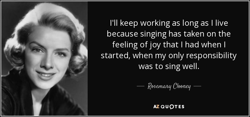 I'll keep working as long as I live because singing has taken on the feeling of joy that I had when I started, when my only responsibility was to sing well. - Rosemary Clooney