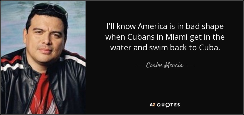 I'll know America is in bad shape when Cubans in Miami get in the water and swim back to Cuba. - Carlos Mencia