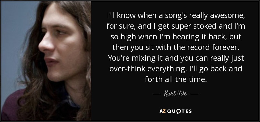 I'll know when a song's really awesome, for sure, and I get super stoked and I'm so high when I'm hearing it back, but then you sit with the record forever. You're mixing it and you can really just over-think everything. I'll go back and forth all the time. - Kurt Vile