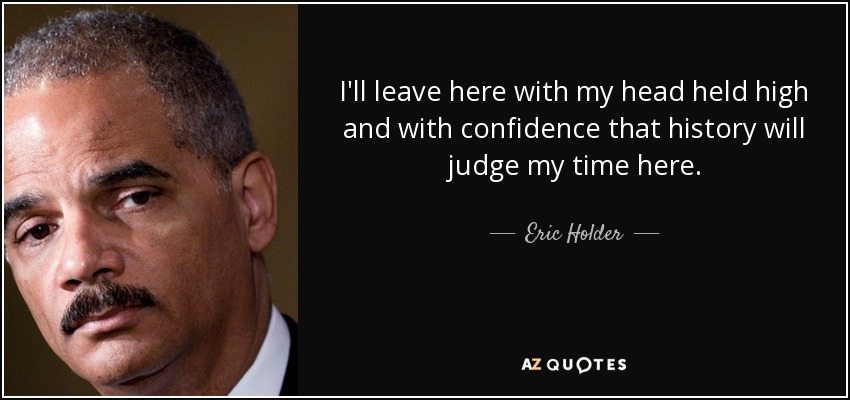I'll leave here with my head held high and with confidence that history will judge my time here. - Eric Holder