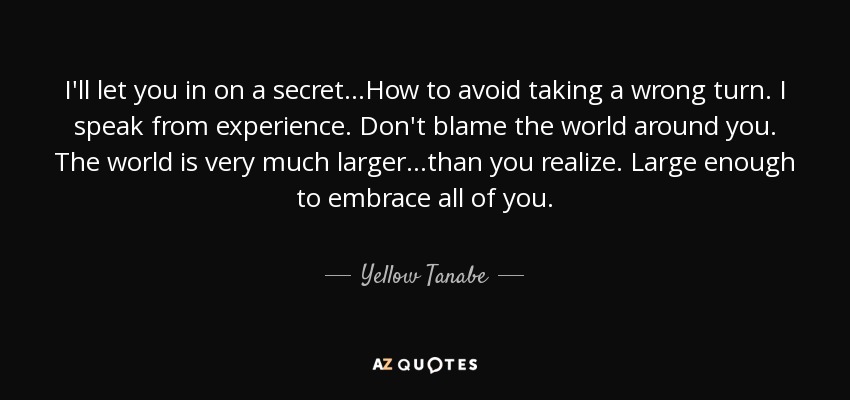 I'll let you in on a secret ...How to avoid taking a wrong turn. I speak from experience. Don't blame the world around you. The world is very much larger ...than you realize. Large enough to embrace all of you. - Yellow Tanabe