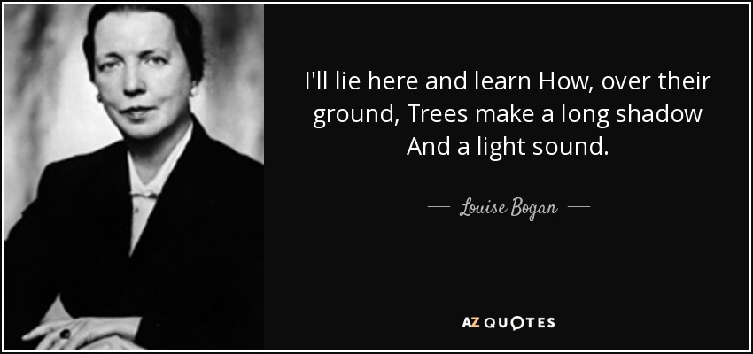 I'll lie here and learn How, over their ground, Trees make a long shadow And a light sound. - Louise Bogan