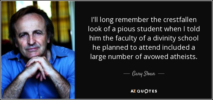 I'll long remember the crestfallen look of a pious student when I told him the faculty of a divinity school he planned to attend included a large number of avowed atheists. - Gary Sloan
