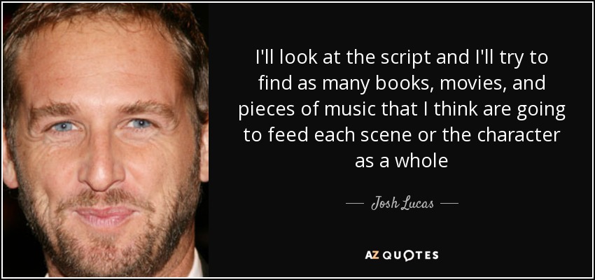 I'll look at the script and I'll try to find as many books, movies, and pieces of music that I think are going to feed each scene or the character as a whole - Josh Lucas