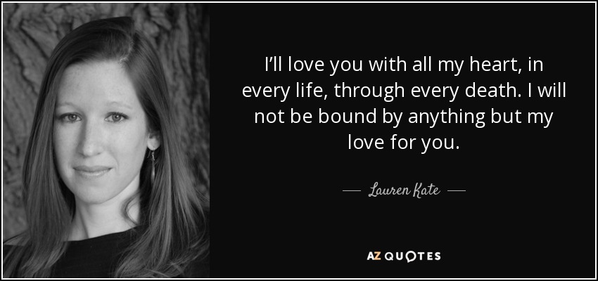 I’ll love you with all my heart, in every life, through every death. I will not be bound by anything but my love for you. - Lauren Kate