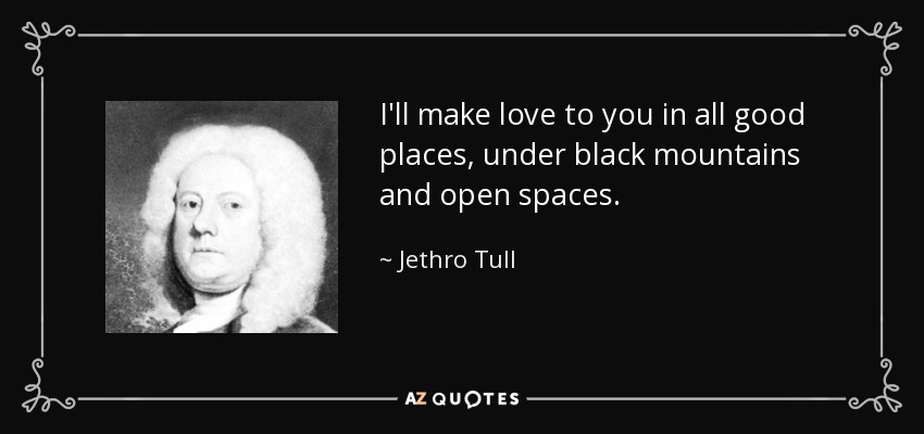 I'll make love to you in all good places, under black mountains and open spaces. - Jethro Tull