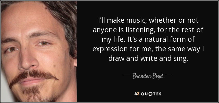 I'll make music, whether or not anyone is listening, for the rest of my life. It's a natural form of expression for me, the same way I draw and write and sing. - Brandon Boyd
