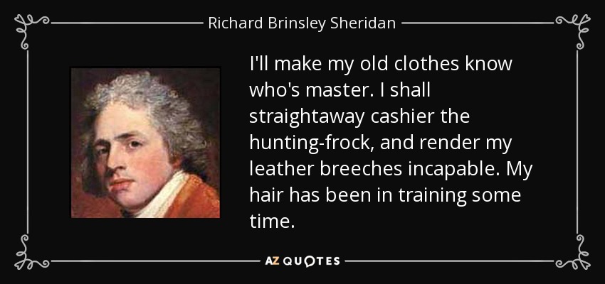 I'll make my old clothes know who's master. I shall straightaway cashier the hunting-frock, and render my leather breeches incapable. My hair has been in training some time. - Richard Brinsley Sheridan