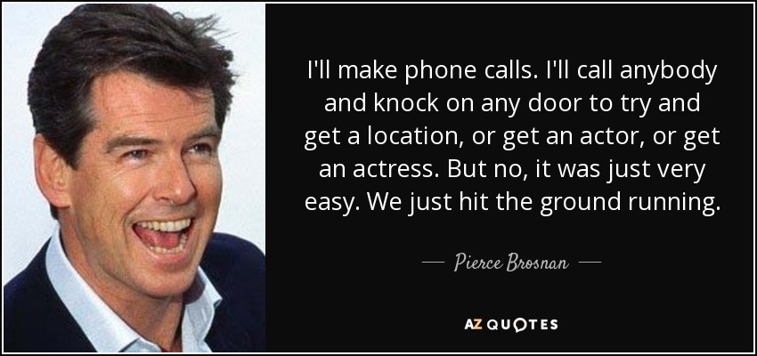 I'll make phone calls. I'll call anybody and knock on any door to try and get a location, or get an actor, or get an actress. But no, it was just very easy. We just hit the ground running. - Pierce Brosnan
