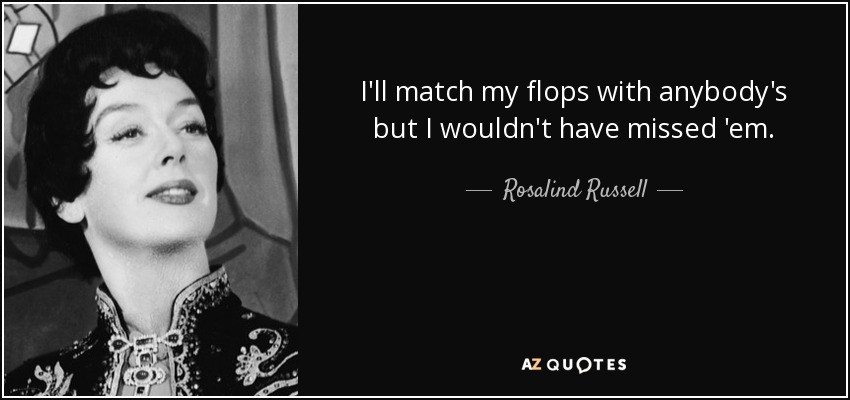 I'll match my flops with anybody's but I wouldn't have missed 'em. - Rosalind Russell