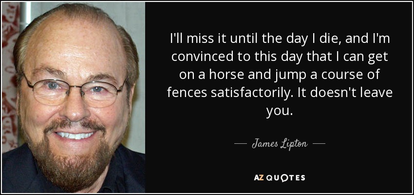 I'll miss it until the day I die, and I'm convinced to this day that I can get on a horse and jump a course of fences satisfactorily. It doesn't leave you. - James Lipton