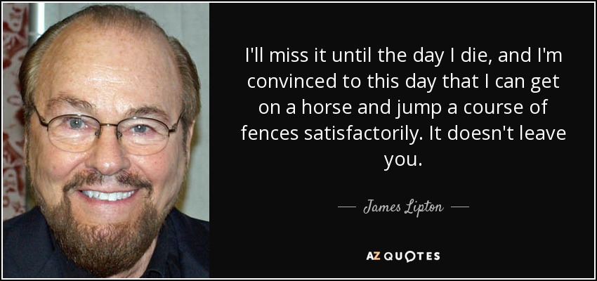I'll miss it until the day I die, and I'm convinced to this day that I can get on a horse and jump a course of fences satisfactorily. It doesn't leave you. - James Lipton