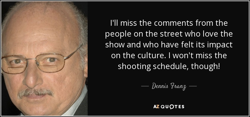 I'll miss the comments from the people on the street who love the show and who have felt its impact on the culture. I won't miss the shooting schedule, though! - Dennis Franz