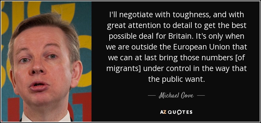 I'll negotiate with toughness, and with great attention to detail to get the best possible deal for Britain. It's only when we are outside the European Union that we can at last bring those numbers [of migrants] under control in the way that the public want. - Michael Gove