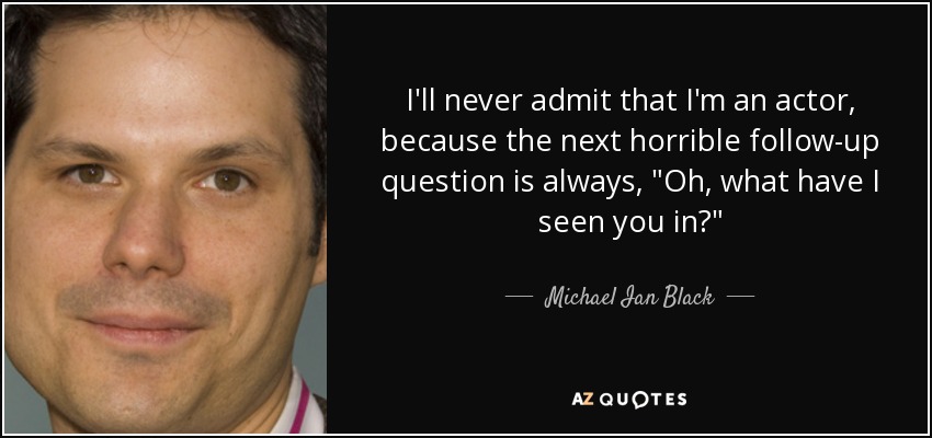 I'll never admit that I'm an actor, because the next horrible follow-up question is always, 