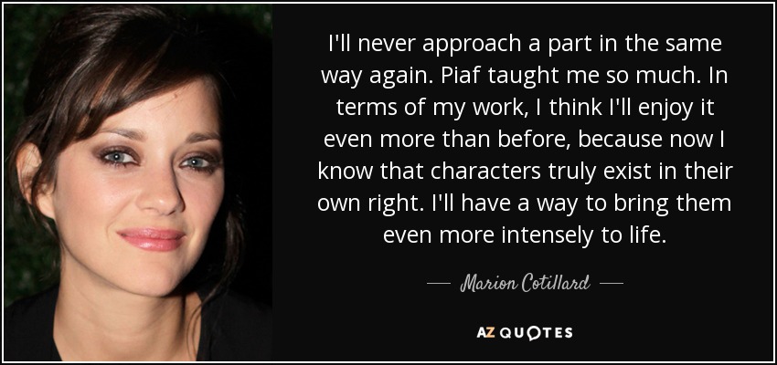 I'll never approach a part in the same way again. Piaf taught me so much. In terms of my work, I think I'll enjoy it even more than before, because now I know that characters truly exist in their own right. I'll have a way to bring them even more intensely to life. - Marion Cotillard