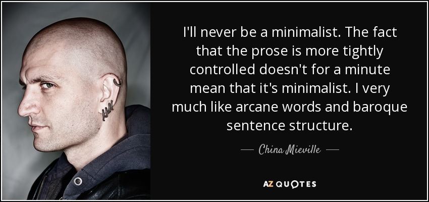 I'll never be a minimalist. The fact that the prose is more tightly controlled doesn't for a minute mean that it's minimalist. I very much like arcane words and baroque sentence structure. - China Mieville