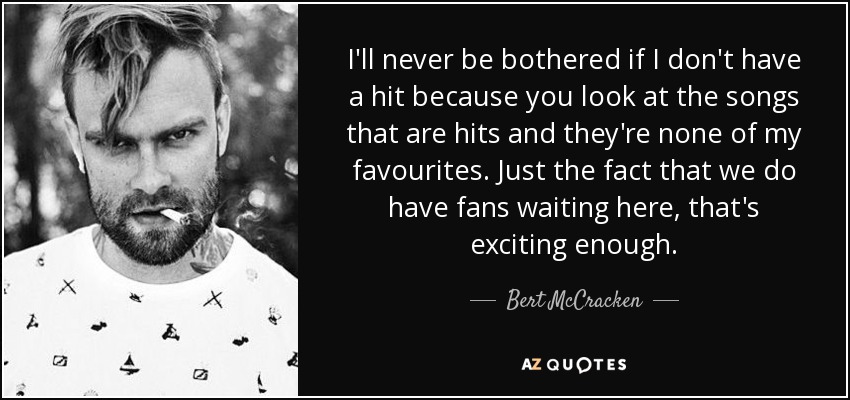 I'll never be bothered if I don't have a hit because you look at the songs that are hits and they're none of my favourites. Just the fact that we do have fans waiting here, that's exciting enough. - Bert McCracken