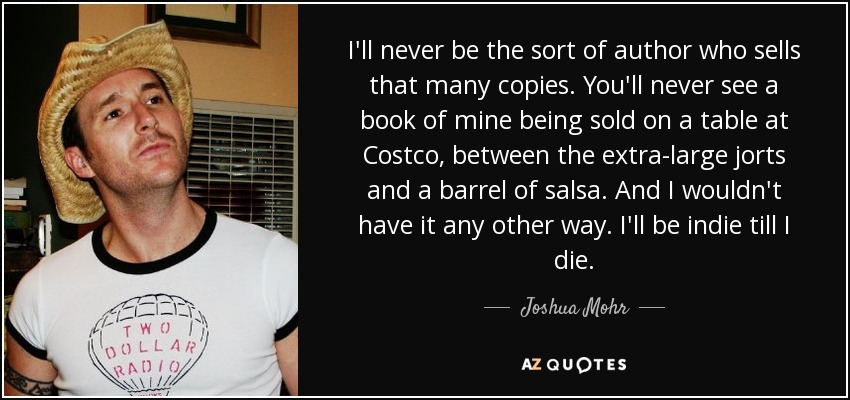 I'll never be the sort of author who sells that many copies. You'll never see a book of mine being sold on a table at Costco, between the extra-large jorts and a barrel of salsa. And I wouldn't have it any other way. I'll be indie till I die. - Joshua Mohr