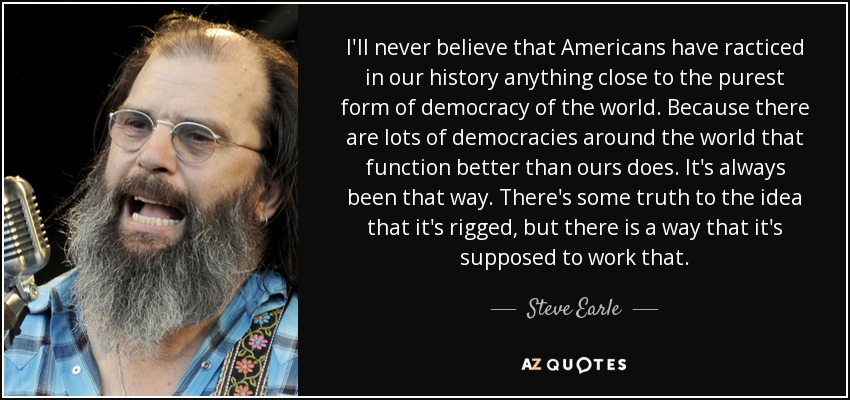 I'll never believe that Americans have racticed in our history anything close to the purest form of democracy of the world. Because there are lots of democracies around the world that function better than ours does. It's always been that way. There's some truth to the idea that it's rigged, but there is a way that it's supposed to work that. - Steve Earle