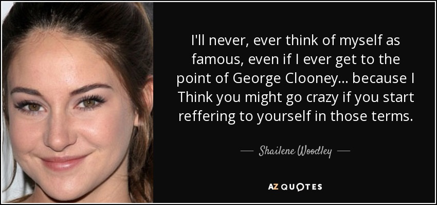 I'll never, ever think of myself as famous, even if I ever get to the point of George Clooney... because I Think you might go crazy if you start reffering to yourself in those terms. - Shailene Woodley