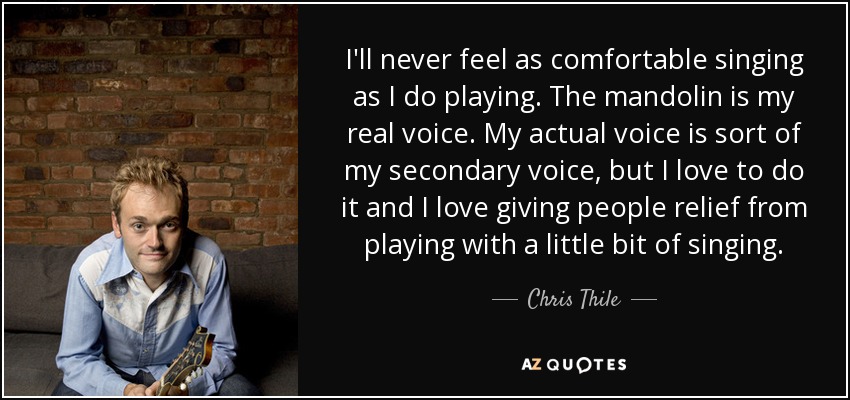 I'll never feel as comfortable singing as I do playing. The mandolin is my real voice. My actual voice is sort of my secondary voice, but I love to do it and I love giving people relief from playing with a little bit of singing. - Chris Thile