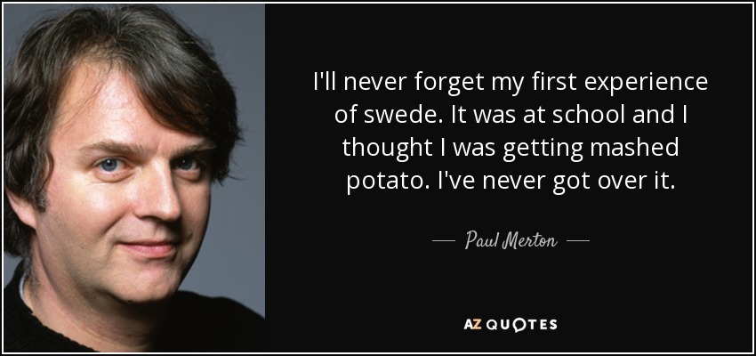 I'll never forget my first experience of swede. It was at school and I thought I was getting mashed potato. I've never got over it. - Paul Merton
