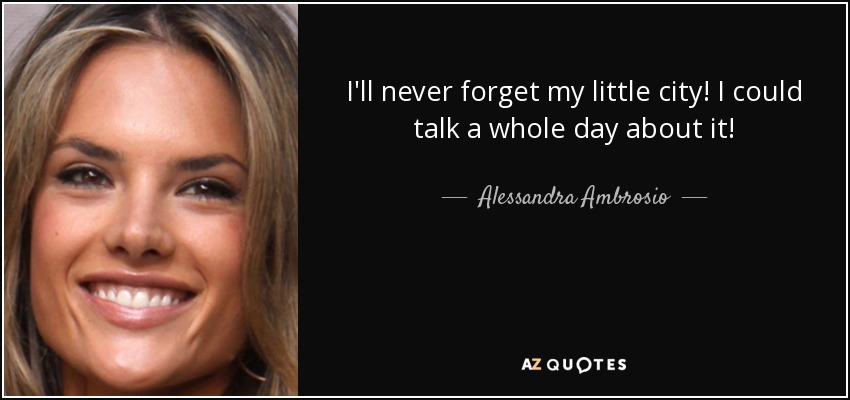 I'll never forget my little city! I could talk a whole day about it! - Alessandra Ambrosio
