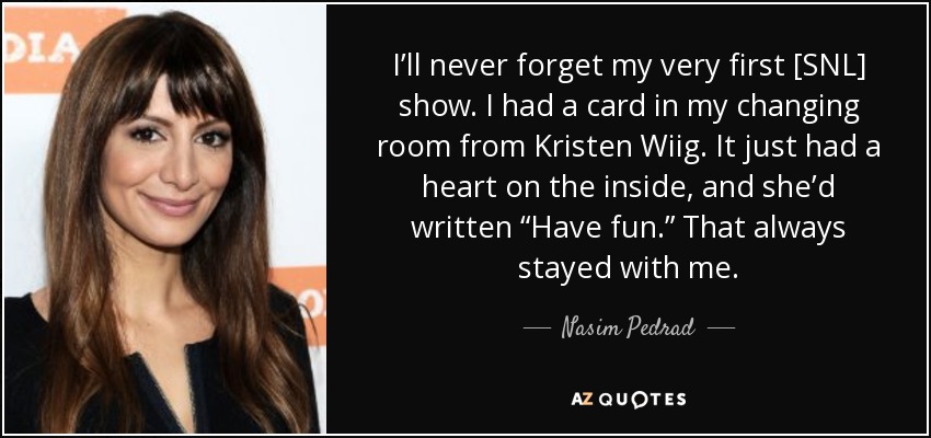 I’ll never forget my very first [SNL] show. I had a card in my changing room from Kristen Wiig. It just had a heart on the inside, and she’d written “Have fun.” That always stayed with me. - Nasim Pedrad