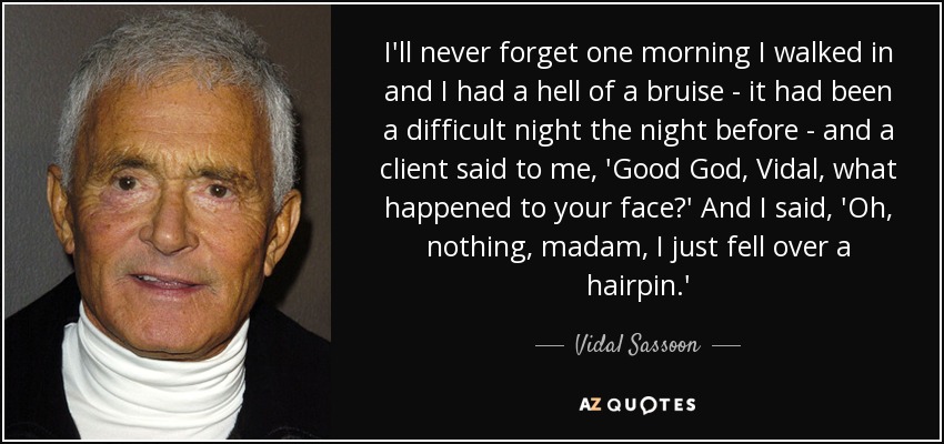 I'll never forget one morning I walked in and I had a hell of a bruise - it had been a difficult night the night before - and a client said to me, 'Good God, Vidal, what happened to your face?' And I said, 'Oh, nothing, madam, I just fell over a hairpin.' - Vidal Sassoon