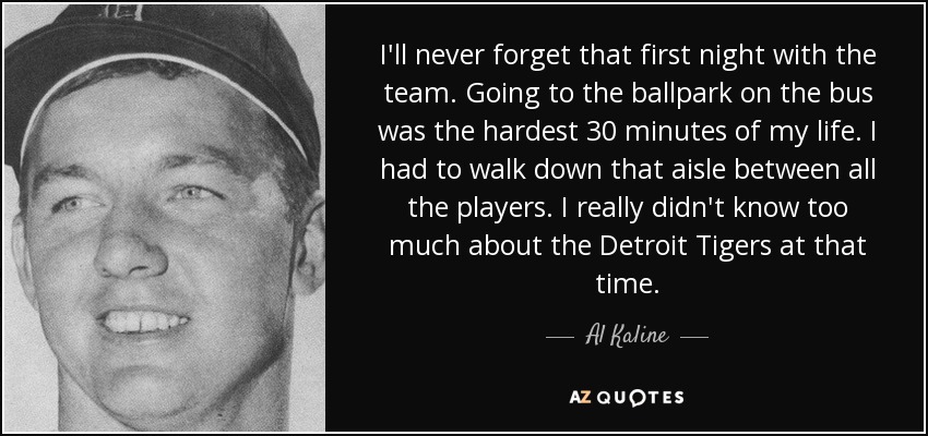 I'll never forget that first night with the team. Going to the ballpark on the bus was the hardest 30 minutes of my life. I had to walk down that aisle between all the players. I really didn't know too much about the Detroit Tigers at that time. - Al Kaline