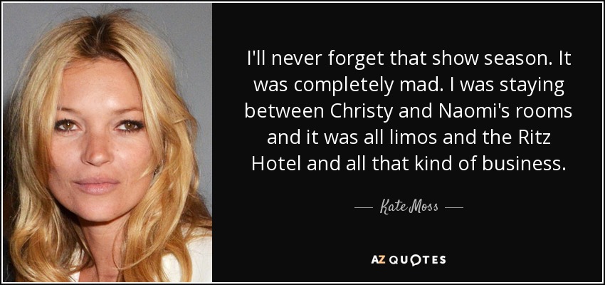 I'll never forget that show season. It was completely mad. I was staying between Christy and Naomi's rooms and it was all limos and the Ritz Hotel and all that kind of business. - Kate Moss