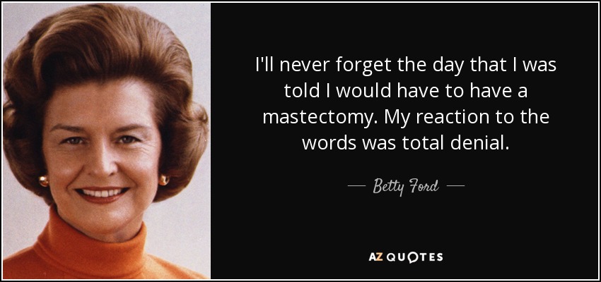 I'll never forget the day that I was told I would have to have a mastectomy. My reaction to the words was total denial. - Betty Ford
