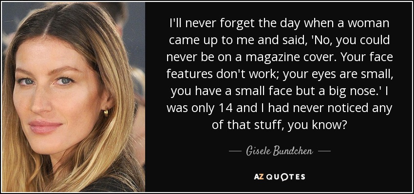 I'll never forget the day when a woman came up to me and said, 'No, you could never be on a magazine cover. Your face features don't work; your eyes are small, you have a small face but a big nose.' I was only 14 and I had never noticed any of that stuff, you know? - Gisele Bundchen